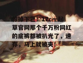 惊掉下巴！17c一起草官网那个千万粉网红的底裤都被扒光了，速存，马上就被夹！