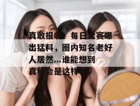 真敢报啊！每日大赛曝出猛料，圈内知名老好人居然...谁能想到真相会是这样？
