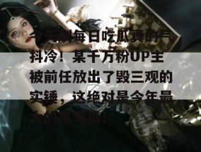 今天刷每日吃瓜真的气抖冷！某千万粉UP主被前任放出了毁三观的实锤，这绝对是今年最大的黑马瓜！