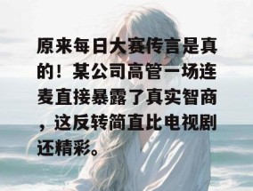 原来每日大赛传言是真的！某公司高管一场连麦直接暴露了真实智商，这反转简直比电视剧还精彩。