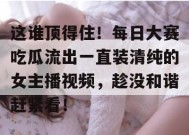 这谁顶得住！每日大赛吃瓜流出一直装清纯的女主播视频，趁没和谐赶紧看！