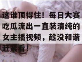 这谁顶得住！每日大赛吃瓜流出一直装清纯的女主播视频，趁没和谐赶紧看！