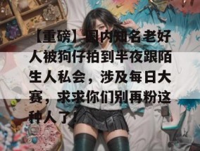 【重磅】圈内知名老好人被狗仔拍到半夜跟陌生人私会，涉及每日大赛，求求你们别再粉这种人了！