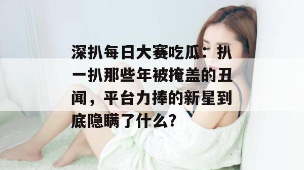 深扒每日大赛吃瓜:扒一扒那些年被掩盖的丑闻,平台力捧的新星到底隐瞒了什么? 第1张 深扒每日大赛吃瓜:扒一扒那些年被掩盖的丑闻,平台力捧的新星到底隐瞒了什么? 第1张