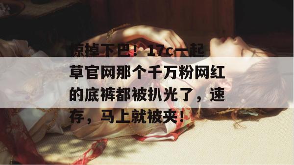 惊掉下巴!17c一起草官网那个千万粉网红的底裤都被扒光了,速存,马上就被夹! 第1张 惊掉下巴!17c一起草官网那个千万粉网红的底裤都被扒光了,速存,马上就被夹! 第1张