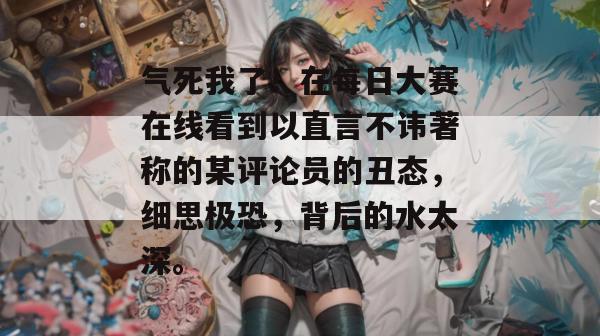 气死我了!在每日大赛在线看到以直言不讳著称的某评论员的丑态,细思极恐,背后的水太深。 第1张 气死我了!在每日大赛在线看到以直言不讳著称的某评论员的丑态,细思极恐,背后的水太深。 第1张