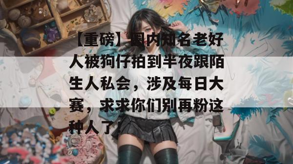 【重磅】圈内知名老好人被狗仔拍到半夜跟陌生人私会，涉及每日大赛，求求你们别再粉这种人了！  第1张