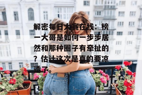 解密每日大赛在线:榜一大哥是如何一步步居然和那种圈子有牵扯的?估计这次是真的要凉透了。 第1张 解密每日大赛在线:榜一大哥是如何一步步居然和那种圈子有牵扯的?估计这次是真的要凉透了。 第1张