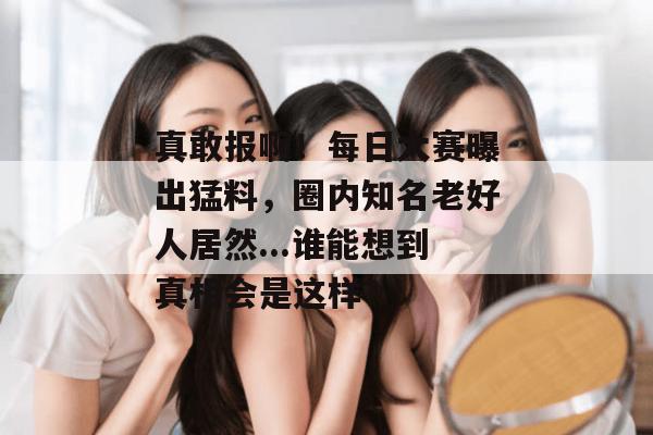 真敢报啊！每日大赛曝出猛料，圈内知名老好人居然...谁能想到真相会是这样？  第1张