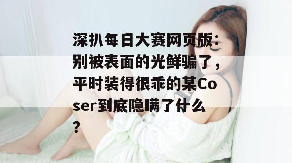 深扒每日大赛网页版:别被表面的光鲜骗了,平时装得很乖的某Coser到底隐瞒了什么? 第1张 深扒每日大赛网页版:别被表面的光鲜骗了,平时装得很乖的某Coser到底隐瞒了什么? 第1张