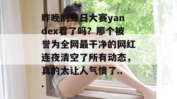 昨晚的每日大赛yandex看了吗?那个被誉为全网最干净的网红连夜清空了所有动态,真的太让人气愤了... 第1张 昨晚的每日大赛yandex看了吗?那个被誉为全网最干净的网红连夜清空了所有动态,真的太让人气愤了... 第1张