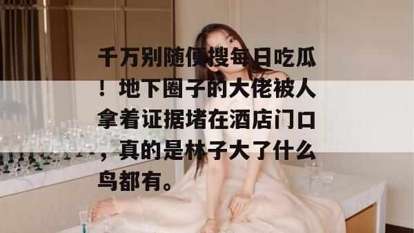 千万别随便搜每日吃瓜!地下圈子的大佬被人拿着证据堵在酒店门口,真的是林子大了什么鸟都有。 第1张 千万别随便搜每日吃瓜!地下圈子的大佬被人拿着证据堵在酒店门口,真的是林子大了什么鸟都有。 第1张